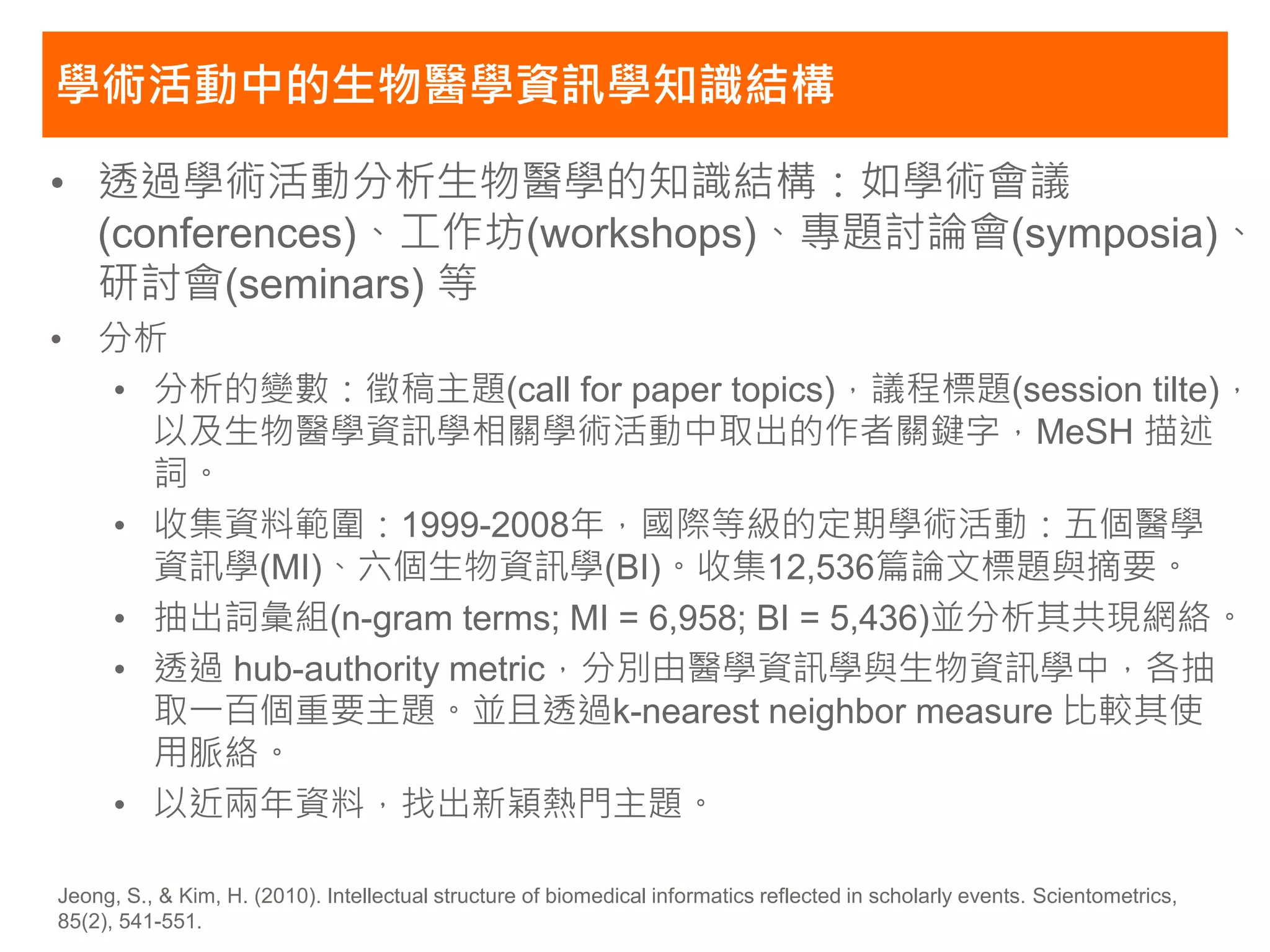 學術活動中的生物醫學資訊學知識結構

• 透過學術活動分析生物醫學的知識結構：如學術會議
  (conferences)、工作坊(workshops)、專題討論會(symposia)、
  研討會(seminars) 等
• 分析
  • 分析的變數：徵稿主題(call for paper topics)，議程標題(session tilte)，
    以及生物醫學資訊學相關學術活動中取出的作者關鍵字，MeSH 描述
    詞。
  • 收集資料範圍：1999-2008年，國際等級的定期學術活動：五個醫學
    資訊學(MI)、六個生物資訊學(BI)。收集12,536篇論文標題與摘要。
  • 抽出詞彙組(n-gram terms; MI = 6,958; BI = 5,436)並分析其共現網絡。
  • 透過 hub-authority metric，分別由醫學資訊學與生物資訊學中，各抽
    取一百個重要主題。並且透過k-nearest neighbor measure 比較其使
    用脈絡。
  • 以近兩年資料，找出新穎熱門主題。

Jeong, S., & Kim, H. (2010). Intellectual structure of biomedical informatics reflected in scholarly events. Scientometrics,
85(2), 541-551.
 