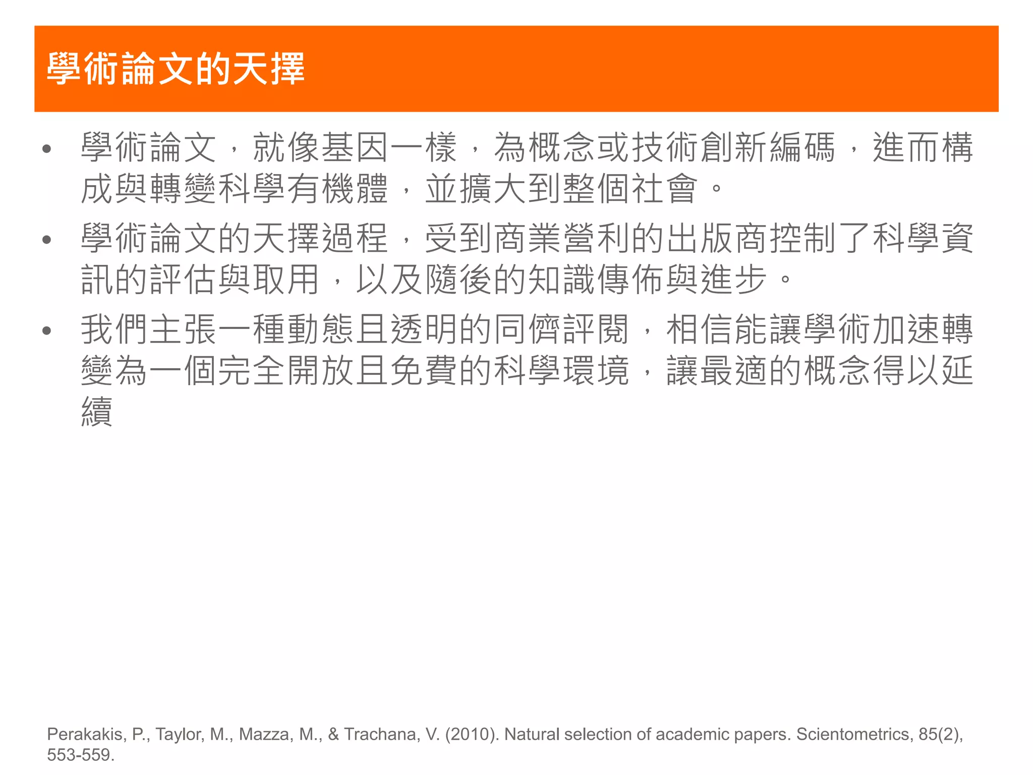 學術論文的天擇

• 學術論文，就像基因一樣，為概念或技術創新編碼，進而構
  成與轉變科學有機體，並擴大到整個社會。
• 學術論文的天擇過程，受到商業營利的出版商控制了科學資
  訊的評估與取用，以及隨後的知識傳佈與進步。
• 我們主張一種動態且透明的同儕評閱，相信能讓學術加速轉
  變為一個完全開放且免費的科學環境，讓最適的概念得以延
  續




Perakakis, P., Taylor, M., Mazza, M., & Trachana, V. (2010). Natural selection of academic papers. Scientometrics, 85(2),
553-559.
 