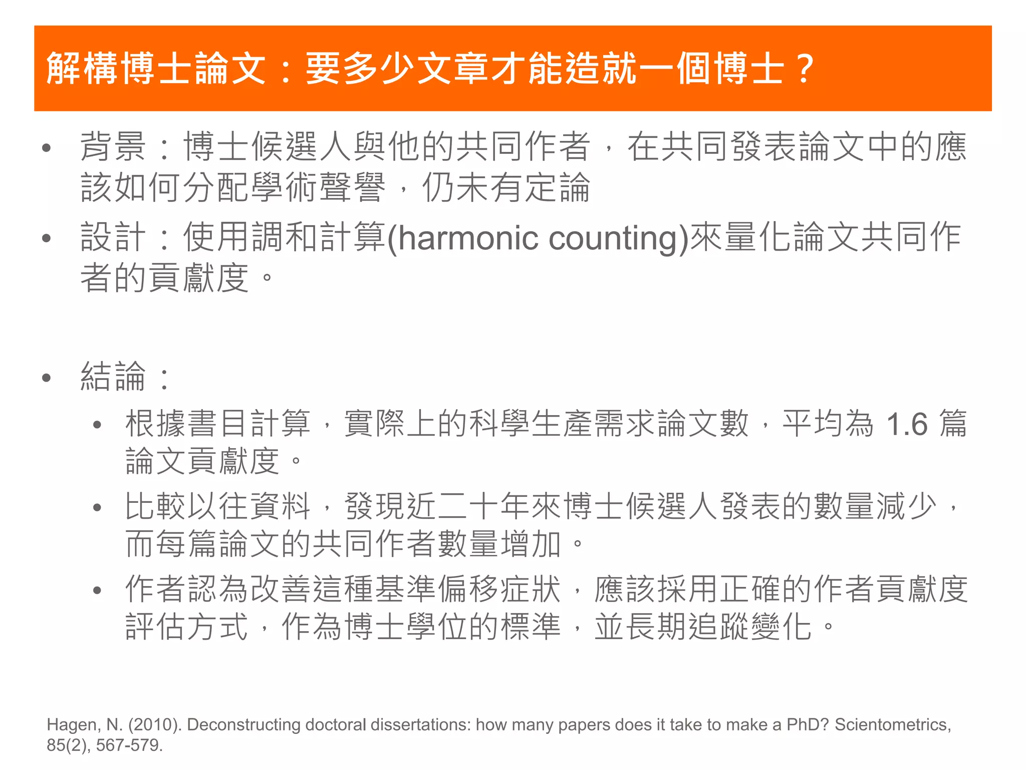 解構博士論文：要多少文章才能造就一個博士？

• 背景：博士候選人與他的共同作者，在共同發表論文中的應
  該如何分配學術聲譽，仍未有定論
• 設計：使用調和計算(harmonic counting)來量化論文共同作
  者的貢獻度。

• 結論：
     • 根據書目計算，實際上的科學生產需求論文數，平均為 1.6 篇
       論文貢獻度。
     • 比較以往資料，發現近二十年來博士候選人發表的數量減少，
       而每篇論文的共同作者數量增加。
     • 作者認為改善這種基準偏移症狀，應該採用正確的作者貢獻度
       評估方式，作為博士學位的標準，並長期追蹤變化。

Hagen, N. (2010). Deconstructing doctoral dissertations: how many papers does it take to make a PhD? Scientometrics,
85(2), 567-579.
 