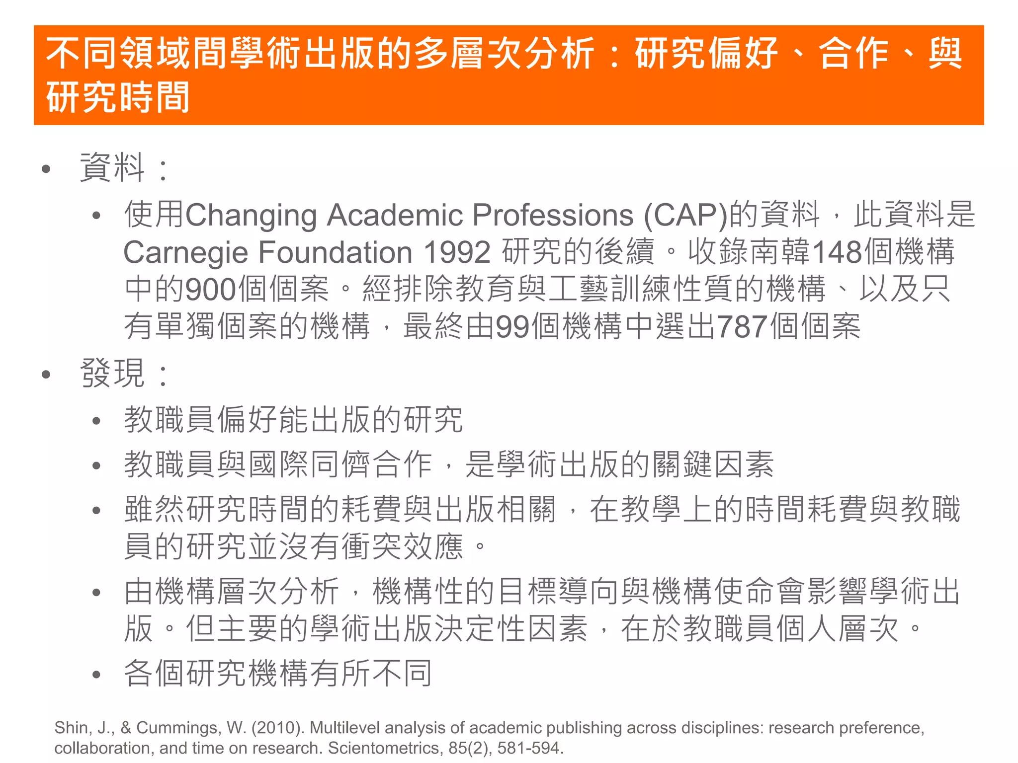 不同領域間學術出版的多層次分析：研究偏好、合作、與
研究時間
• 資料：
    • 使用Changing Academic Professions (CAP)的資料，此資料是
      Carnegie Foundation 1992 研究的後續。收錄南韓148個機構
      中的900個個案。經排除教育與工藝訓練性質的機構、以及只
      有單獨個案的機構，最終由99個機構中選出787個個案
• 發現：
    • 教職員偏好能出版的研究
    • 教職員與國際同儕合作，是學術出版的關鍵因素
    • 雖然研究時間的耗費與出版相關，在教學上的時間耗費與教職
      員的研究並沒有衝突效應。
    • 由機構層次分析，機構性的目標導向與機構使命會影響學術出
      版。但主要的學術出版決定性因素，在於教職員個人層次。
    • 各個研究機構有所不同
Shin, J., & Cummings, W. (2010). Multilevel analysis of academic publishing across disciplines: research preference,
collaboration, and time on research. Scientometrics, 85(2), 581-594.
 