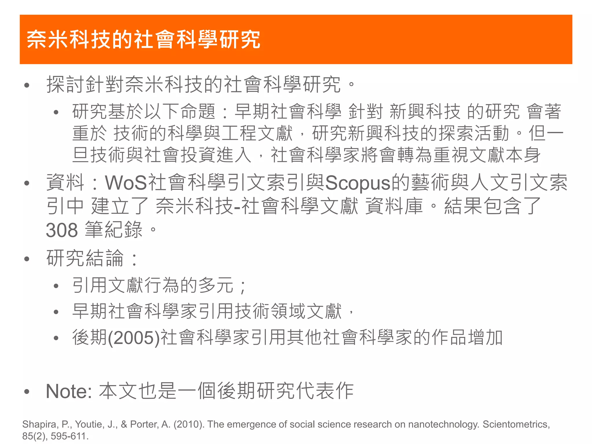奈米科技的社會科學研究

• 探討針對奈米科技的社會科學研究。
       • 研究基於以下命題：早期社會科學 針對 新興科技 的研究 會著
         重於 技術的科學與工程文獻，研究新興科技的探索活動。但一
         旦技術與社會投資進入，社會科學家將會轉為重視文獻本身
• 資料：WoS社會科學引文索引與Scopus的藝術與人文引文索
  引中 建立了 奈米科技-社會科學文獻 資料庫。結果包含了
  308 筆紀錄。
• 研究結論：
       • 引用文獻行為的多元；
       • 早期社會科學家引用技術領域文獻，
       • 後期(2005)社會科學家引用其他社會科學家的作品增加

• Note: 本文也是一個後期研究代表作
Shapira, P., Youtie, J., & Porter, A. (2010). The emergence of social science research on nanotechnology. Scientometrics,
85(2), 595-611.
 
