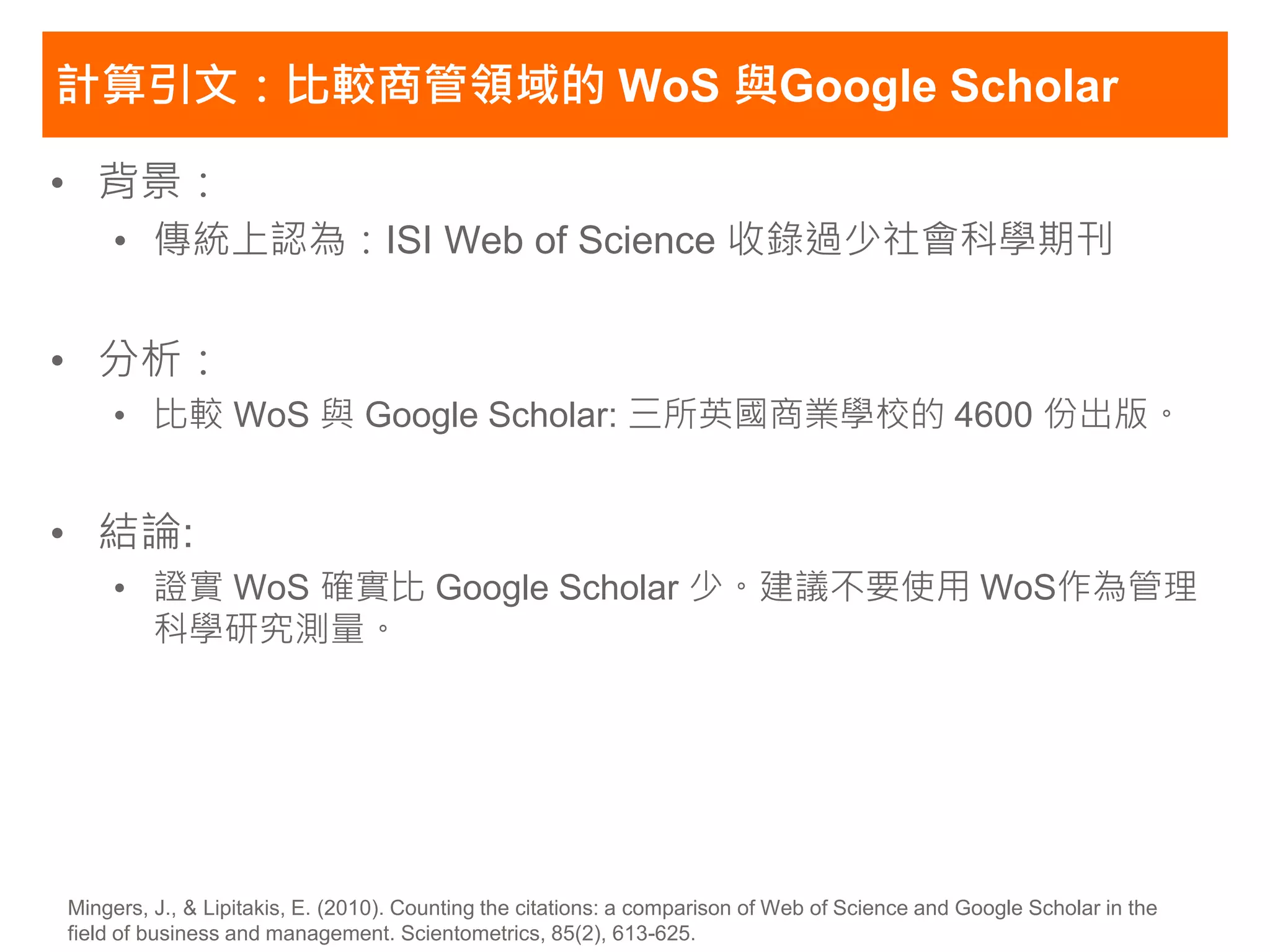 計算引文：比較商管領域的 WoS 與Google Scholar

• 背景：
    • 傳統上認為：ISI Web of Science 收錄過少社會科學期刊


• 分析：
    • 比較 WoS 與 Google Scholar: 三所英國商業學校的 4600 份出版。


• 結論:
    • 證實 WoS 確實比 Google Scholar 少。建議不要使用 WoS作為管理
      科學研究測量。




Mingers, J., & Lipitakis, E. (2010). Counting the citations: a comparison of Web of Science and Google Scholar in the
field of business and management. Scientometrics, 85(2), 613-625.
 