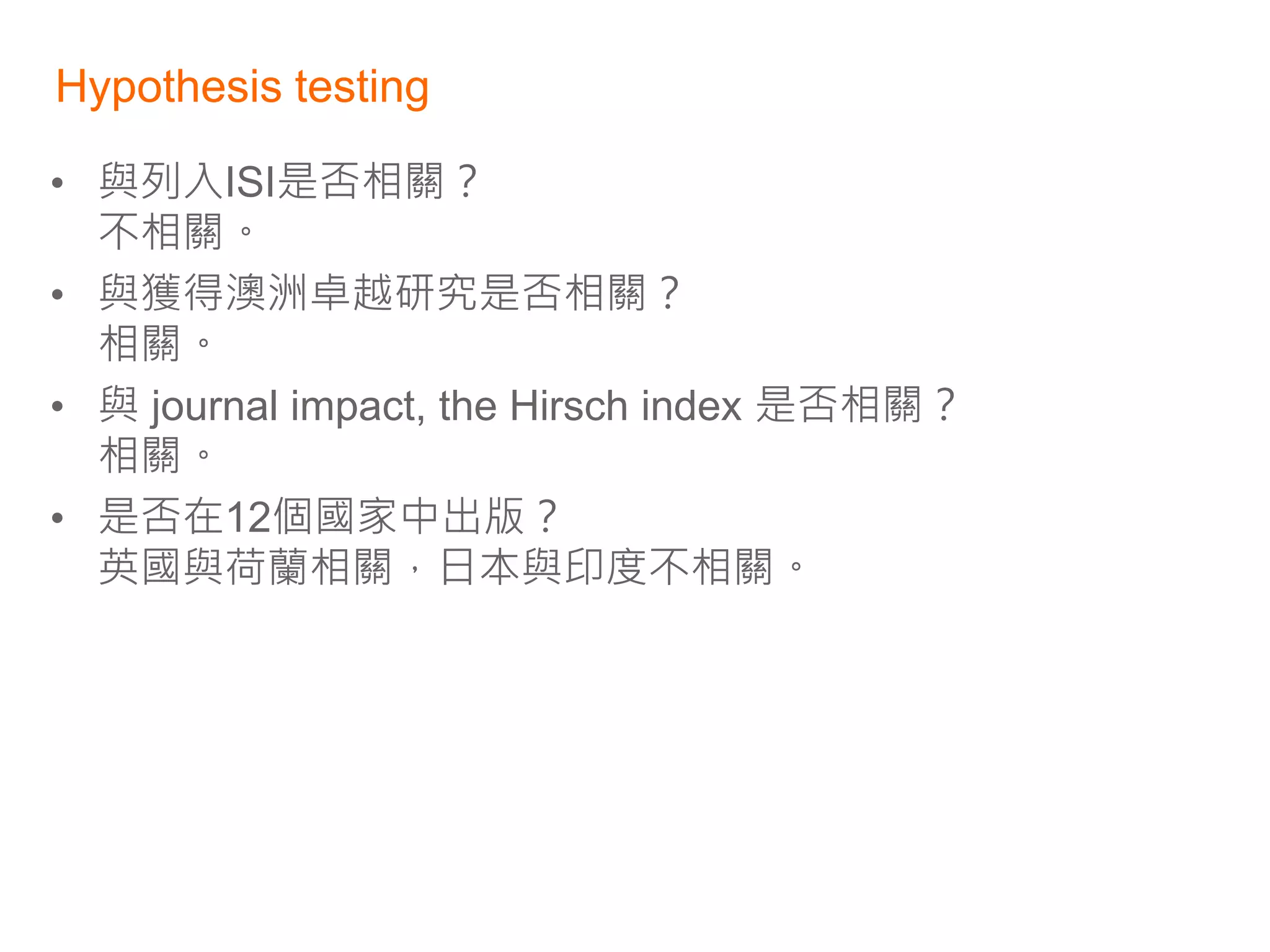 Hypothesis testing

• 與列入ISI是否相關？
  不相關。
• 與獲得澳洲卓越研究是否相關？
  相關。
• 與 journal impact, the Hirsch index 是否相關？
  相關。
• 是否在12個國家中出版？
  英國與荷蘭相關，日本與印度不相關。
 