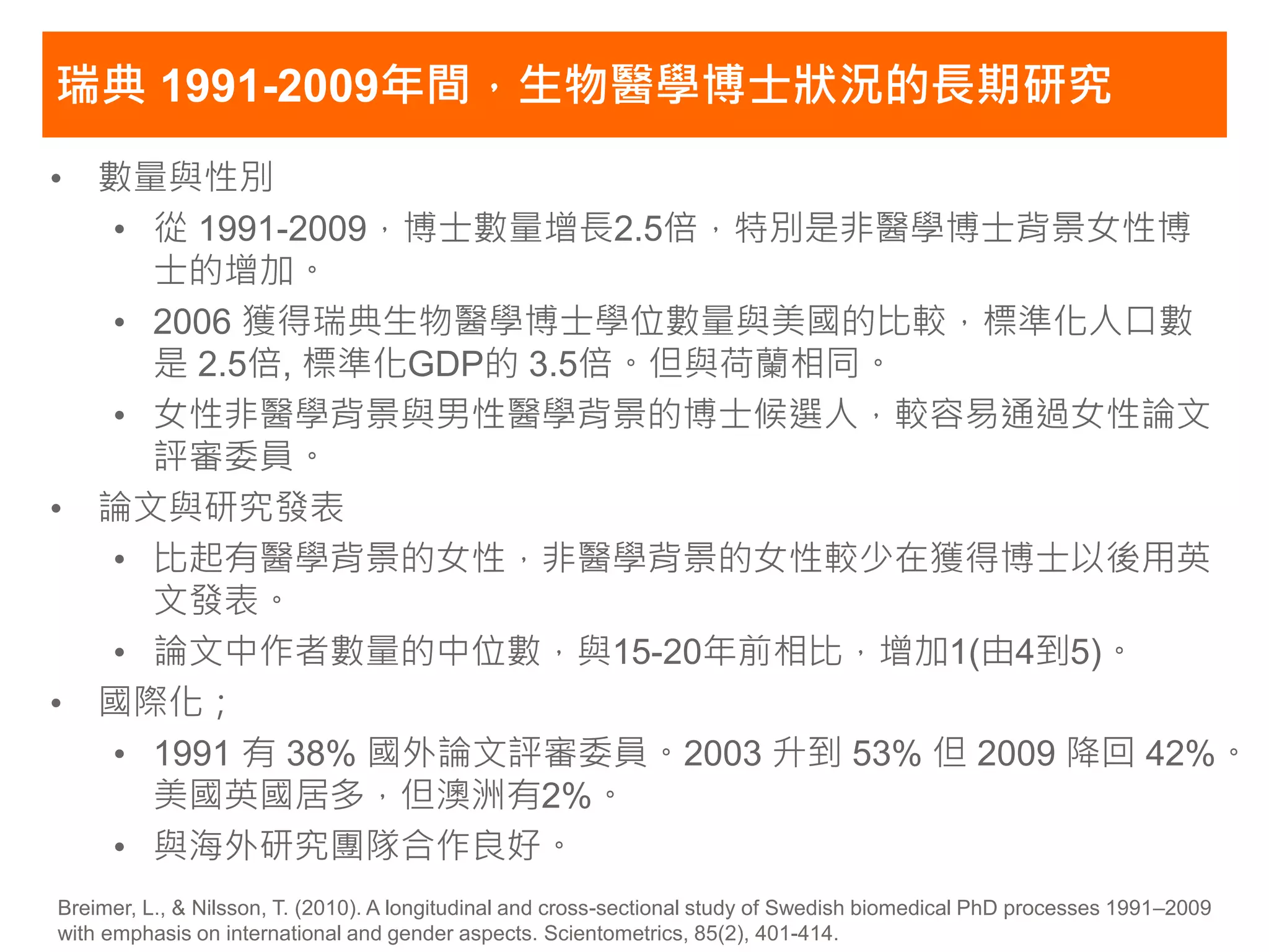 瑞典 1991-2009年間，生物醫學博士狀況的長期研究
• 數量與性別
  • 從 1991-2009，博士數量增長2.5倍，特別是非醫學博士背景女性博
    士的增加。
  • 2006 獲得瑞典生物醫學博士學位數量與美國的比較，標準化人口數
    是 2.5倍, 標準化GDP的 3.5倍。但與荷蘭相同。
  • 女性非醫學背景與男性醫學背景的博士候選人，較容易通過女性論文
    評審委員。
• 論文與研究發表
  • 比起有醫學背景的女性，非醫學背景的女性較少在獲得博士以後用英
    文發表。
  • 論文中作者數量的中位數，與15-20年前相比，增加1(由4到5)。
• 國際化；
  • 1991 有 38% 國外論文評審委員。2003 升到 53% 但 2009 降回 42%。
    美國英國居多，但澳洲有2%。
  • 與海外研究團隊合作良好。
Breimer, L., & Nilsson, T. (2010). A longitudinal and cross-sectional study of Swedish biomedical PhD processes 1991–2009
with emphasis on international and gender aspects. Scientometrics, 85(2), 401-414.
 