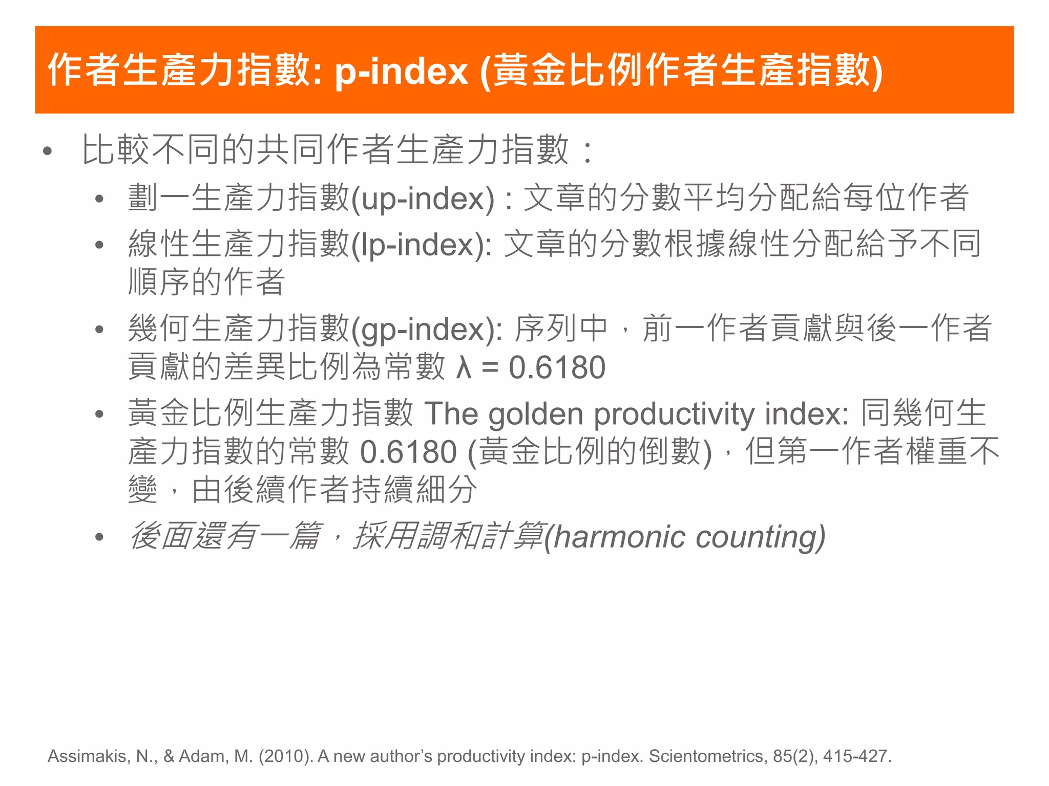 作者生產力指數: p-index (黃金比例作者生產指數)

• 比較不同的共同作者生產力指數：
     • 劃一生產力指數(up-index) : 文章的分數平均分配給每位作者
     • 線性生產力指數(lp-index): 文章的分數根據線性分配給予不同
       順序的作者
     • 幾何生產力指數(gp-index): 序列中，前一作者貢獻與後一作者
       貢獻的差異比例為常數 λ = 0.6180
     • 黃金比例生產力指數 The golden productivity index: 同幾何生
       產力指數的常數 0.6180 (黃金比例的倒數)，但第一作者權重不
       變，由後續作者持續細分
     • 後面還有一篇，採用調和計算(harmonic counting)




Assimakis, N., & Adam, M. (2010). A new author’s productivity index: p-index. Scientometrics, 85(2), 415-427.
 
