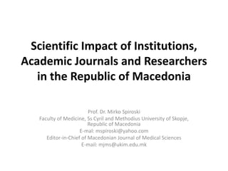Scientific Impact of Institutions,
Academic Journals and Researchers
in the Republic of Macedonia
Prof. Dr. Mirko Spiroski
Faculty of Medicine, Ss Cyril and Methodius University of Skopje,
Republic of Macedonia
E-mal: mspiroski@yahoo.com
Editor-in-Chief of Macedonian Journal of Medical Sciences
E-mail: mjms@ukim.edu.mk
 