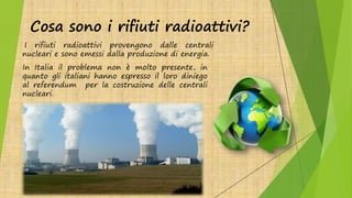 Cosa sono i rifiuti radioattivi?
I rifiuti radioattivi provengono dalle centrali
nucleari e sono emessi dalla produzione di energia.
In Italia il problema non è molto presente, in
quanto gli italiani hanno espresso il loro diniego
al referendum per la costruzione delle centrali
nucleari.
 