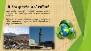 Il trasporto dei rifiuti
Una volta raccolti, i rifiuti devono essere
trasporti in centri appositi, se possono essere
riciclati.
Oppure se non possono essere riciclati, i
rifiuti verranno trasportati nelle discariche o
negli inceneritori.
 
