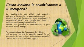 Come avviene lo smaltimento o
il recupero?
Lo smaltimento dei rifiuti può avvenire
attraverso inceneritori o termovalorizzatori.
Mentre però gli inceneritori sono inquinanti, i
termovalorizzatori non producono fumi e
utilizzano solo energia rinnovabile.
Inoltre, dal processo di smaltimento, si può
ricavare nuova energia.
Per quanto riguarda il recupero dei rifiuti,
essi vengono portati in appositi centri in cui
avvengono dei processi per poi ottenere materiali
con cui poter costruire nuovi oggetti.
 