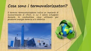 Cosa sono i termovalorizzatori?
Il termine termovalorizzatore indica un impianto di
incenerimento di rifiuti, in cui il calore sviluppato
durante la combustione viene utilizzato per
produrre energia termica e/o elettrica.
 
