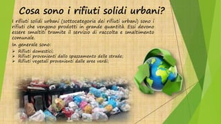 Cosa sono i rifiuti solidi urbani?
I rifiuti solidi urbani (sottocategoria dei rifiuti urbani) sono i
rifiuti che vengono prodotti in grande quantità. Essi devono
essere smaltiti tramite il servizio di raccolta e smaltimento
comunale.
In generale sono:
 Rifiuti domestici;
 Rifiuti provenienti dallo spazzamento delle strade;
 Rifiuti vegetali provenienti dalle aree verdi;
 