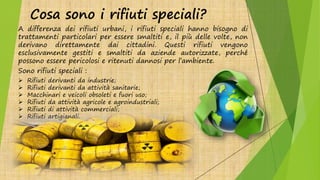 Cosa sono i rifiuti speciali?
A differenza dei rifiuti urbani, i rifiuti speciali hanno bisogno di
trattamenti particolari per essere smaltiti e, il più delle volte, non
derivano direttamente dai cittadini. Questi rifiuti vengono
esclusivamente gestiti e smaltiti da aziende autorizzate, perché
possono essere pericolosi e ritenuti dannosi per l’ambiente.
Sono rifiuti speciali :
 Rifiuti derivanti da industrie;
 Rifiuti derivanti da attività sanitarie;
 Macchinari e veicoli obsoleti e fuori uso;
 Rifiuti da attività agricole e agroindustriali;
 Rifiuti di attività commerciali;
 Rifiuti artigianali.
 