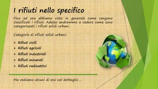 I rifiuti nello specifico
Fino ad ora abbiamo visto in generale come vengono
classificati i rifiuti. Adesso andremmo a vedere come sono
categorizzati i rifiuti solidi urbani.
Categorie di rifiuti solidi urbani:
 Rifiuti civili
 Rifiuti agricoli
 Rifiuti industriali
 Rifiuti minerali
 Rifiuti radioattivi
Ma vediamo alcuni di essi nel dettaglio….
 