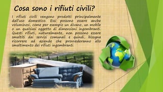 Cosa sono i rifiuti civili?
I rifiuti civili vengono prodotti principalmente
dall’uso domestico. Essi possono essere anche
voluminosi, come per esempio un divano, un mobile
o un qualsiasi oggetto di dimensioni ingombranti.
Questi rifiuti, naturalmente, non possono essere
smaltiti dai servizi comunali e quindi, bisogna
ricorrere ad aziende che provvederanno allo
smaltimento dei rifiuti ingombranti.
 