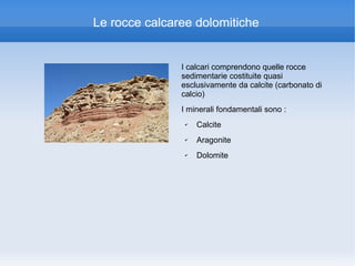 Le rocce calcaree dolomitiche


               I calcari comprendono quelle rocce
               sedimentarie costituite quasi
               esclusivamente da calcite (carbonato di
               calcio)
               I minerali fondamentali sono :
                ✔   Calcite
                ✔   Aragonite
                ✔   Dolomite
 