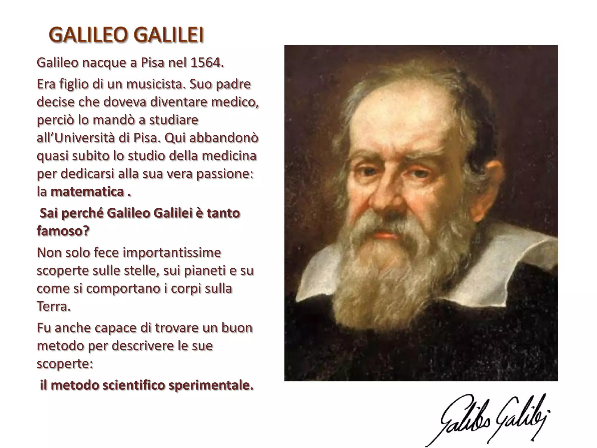 Galileo nacque a Pisa nel 1564.
Era figlio di un musicista. Suo padre
decise che doveva diventare medico,
perciò lo mandò a studiare
all’Università di Pisa. Qui abbandonò
quasi subito lo studio della medicina
per dedicarsi alla sua vera passione:
la matematica .
Sai perché Galileo Galilei è tanto
famoso?
Non solo fece importantissime
scoperte sulle stelle, sui pianeti e su
come si comportano i corpi sulla
Terra.
Fu anche capace di trovare un buon
metodo per descrivere le sue
scoperte:
il metodo scientifico sperimentale.

 