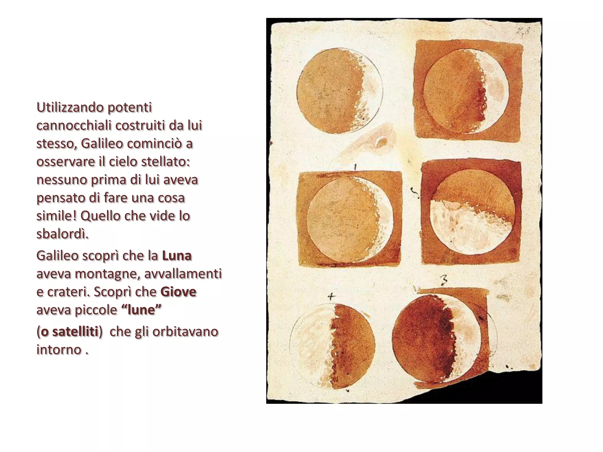 Utilizzando potenti
cannocchiali costruiti da lui
stesso, Galileo cominciò a
osservare il cielo stellato:
nessuno prima di lui aveva
pensato di fare una cosa
simile! Quello che vide lo
sbalordì.
Galileo scoprì che la Luna
aveva montagne, avvallamenti
e crateri. Scoprì che Giove
aveva piccole “lune”
(o satelliti) che gli orbitavano
intorno .

 