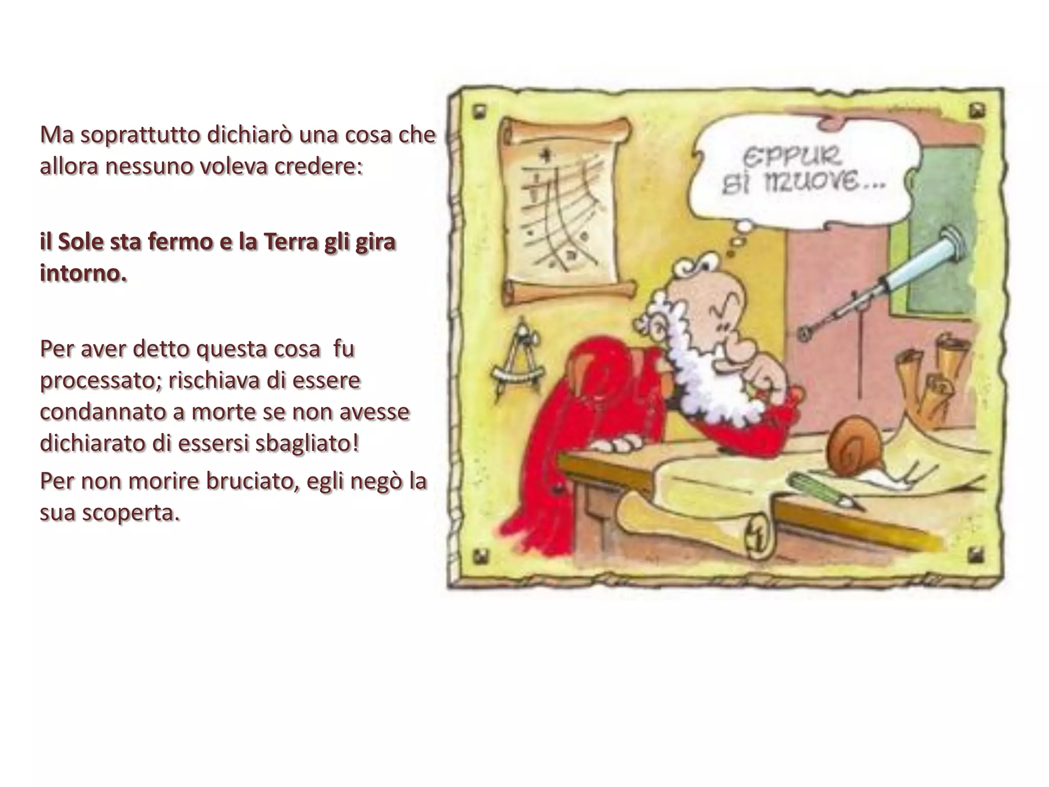 Ma soprattutto dichiarò una cosa che
allora nessuno voleva credere:
il Sole sta fermo e la Terra gli gira
intorno.
Per aver detto questa cosa fu
processato; rischiava di essere
condannato a morte se non avesse
dichiarato di essersi sbagliato!
Per non morire bruciato, egli negò la
sua scoperta.

 