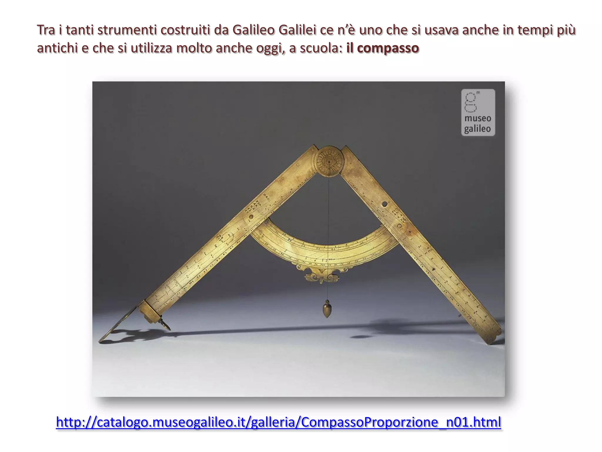 Tra i tanti strumenti costruiti da Galileo Galilei ce n’è uno che si usava anche in tempi più
antichi e che si utilizza molto anche oggi, a scuola: il compasso

http://catalogo.museogalileo.it/galleria/CompassoProporzione_n01.html

 