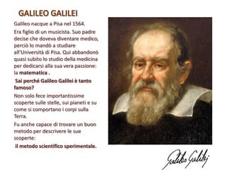 Galileo nacque a Pisa nel 1564.
Era figlio di un musicista. Suo padre
decise che doveva diventare medico,
perciò lo mandò a studiare
all’Università di Pisa. Qui abbandonò
quasi subito lo studio della medicina
per dedicarsi alla sua vera passione:
la matematica .
Sai perché Galileo Galilei è tanto
famoso?
Non solo fece importantissime
scoperte sulle stelle, sui pianeti e su
come si comportano i corpi sulla
Terra.
Fu anche capace di trovare un buon
metodo per descrivere le sue
scoperte:
il metodo scientifico sperimentale.

 