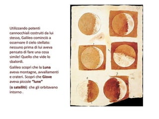 Utilizzando potenti
cannocchiali costruiti da lui
stesso, Galileo cominciò a
osservare il cielo stellato:
nessuno prima di lui aveva
pensato di fare una cosa
simile! Quello che vide lo
sbalordì.
Galileo scoprì che la Luna
aveva montagne, avvallamenti
e crateri. Scoprì che Giove
aveva piccole “lune”
(o satelliti) che gli orbitavano
intorno .

 