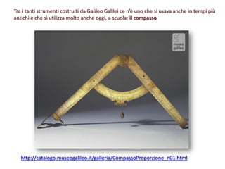 Tra i tanti strumenti costruiti da Galileo Galilei ce n’è uno che si usava anche in tempi più
antichi e che si utilizza molto anche oggi, a scuola: il compasso

http://catalogo.museogalileo.it/galleria/CompassoProporzione_n01.html

 