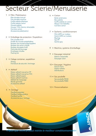 Secteur Scierie/Menuiserie
«Parce que votre produit mérite le meilleur conditionnement»
• Film / Palettisation
Film étirable manuel
Film étirable machine
Coiffe palette plastique
Coiffe palette carton
Housse palette
Housse / Film thermo rétractable
Cornière carton
Accessoires palettisation
• Emballage de protection / Expédition
Film à bulles d'air
Profilé de mousse polyéthylène
Rouleau de mousse polypropylène
Rouleau de carton ondulé
Rouleau de papier kraft
Particules de bourrage
Enveloppe à bulles
Packing list
• Calage container, expédition
Airbag
Fermeture de sécurité / Arrimage
• Adhésif
Ruban adhésif manuel en PP
Ruban adhésif manuel en PVC
Ruban adhésif papier
Ruban adhésif machine
Adhésif de masquage
Bande gommée
Accessoires adhésif
1
2
3
4
5
11
• Cerclage
Feuillard polyester
Feuillard polypropylène
Feuillard textile
Accessoires pour cerclage
8 • Machine, système d'emballage
9 • Essuyage industriel
Bobine industrielle
Essuyage coton
12 • Personnalisation
6 • Carton
Boite américaine
Box palette
Coiffe palette en carton
Plaque nid d'abeilles
Cornière carton
7 • Sacherie, conditionnement
Film LDPE sur rouleau
Gaine LDPE sur rouleau
Big bag
Sac PP
Sachet grip
• Sac poubelle
Sac poubelle PEHD
Sac poubelle PEBD
10 • Essuyage / Hygiène
Essuie-mains
Papier toilette
Distributeurs
 