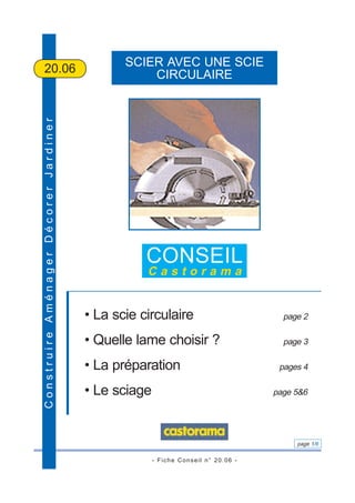 - Fiche Conseil n° 20.06 -
page 1/6
ConstruireAménagerDécorerJardiner
SCIER AVEC UNE SCIE
CIRCULAIRE20.06
CONSEIL
C a s t o r a m a
• La scie circulaire page 2
• Quelle lame choisir ? page 3
• La préparation pages 4
• Le sciage page 5&6
 