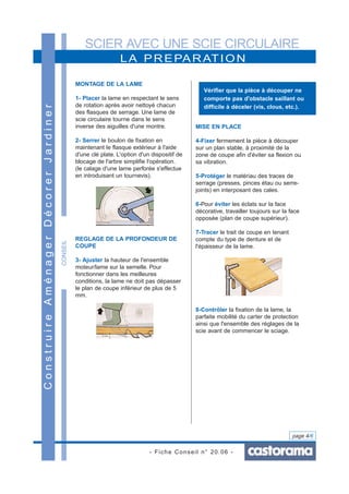 SCIER AVEC UNE SCIE CIRCULAIRE
- Fiche Conseil n° 20.06 -
page 4/6
CONSEIL
LA PREPARATION
ConstruireAménagerDécorerJardiner
MONTAGE DE LA LAME
1- Placer la lame en respectant le sens
de rotation après avoir nettoyé chacun
des flasques de serrage. Une lame de
scie circulaire tourne dans le sens
inverse des aiguilles d'une montre.
2- Serrer le boulon de fixation en
maintenant le flasque extérieur à l'aide
d'une clé plate. L'option d'un dispositif de
blocage de l'arbre simplifie l'opération.
(le calage d'une lame perforée s'effectue
en introduisant un tournevis).
REGLAGE DE LA PROFONDEUR DE
COUPE
3- Ajuster la hauteur de l'ensemble
moteur/lame sur la semelle. Pour
fonctionner dans les meilleures
conditions, la lame ne doit pas dépasser
le plan de coupe inférieur de plus de 5
mm.
MISE EN PLACE
4-Fixer fermement la pièce à découper
sur un plan stable, à proximité de la
zone de coupe afin d'éviter sa flexion ou
sa vibration.
5-Protéger le matériau des traces de
serrage (presses, pinces étau ou serre-
joints) en interposant des cales.
6-Pour éviter les éclats sur la face
décorative, travailler toujours sur la face
opposée (plan de coupe supérieur).
7-Tracer le trait de coupe en tenant
compte du type de denture et de
l'épaisseur de la lame.
8-Contrôler la fixation de la lame, la
parfaite mobilité du carter de protection
ainsi que l'ensemble des réglages de la
scie avant de commencer le sciage.
Vérifier que la pièce à découper ne
comporte pas d'obstacle saillant ou
difficile à déceler (vis, clous, etc.).
 