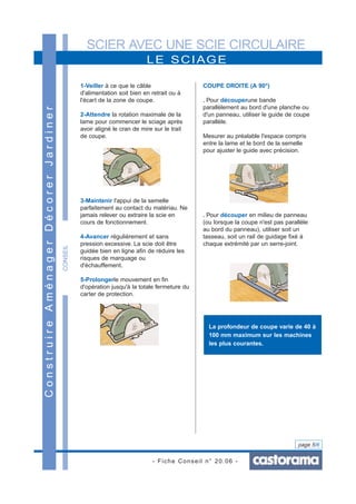 SCIER AVEC UNE SCIE CIRCULAIRE
- Fiche Conseil n° 20.06 -
page 5/6
LE SCIAGE
ConstruireAménagerDécorerJardiner
CONSEIL
1-Veiller à ce que le câble
d'alimentation soit bien en retrait ou à
l'écart de la zone de coupe.
2-Attendre la rotation maximale de la
lame pour commencer le sciage après
avoir aligné le cran de mire sur le trait
de coupe.
3-Maintenir l'appui de la semelle
parfaitement au contact du matériau. Ne
jamais relever ou extraire la scie en
cours de fonctionnement.
4-Avancer régulièrement et sans
pression excessive. La scie doit être
guidée bien en ligne afin de réduire les
risques de marquage ou
d'échauffement.
5-Prolongerle mouvement en fin
d'opération jusqu'à la totale fermeture du
carter de protection.
COUPE DROITE (A 90°)
. Pour découperune bande
parallèlement au bord d'une planche ou
d'un panneau, utiliser le guide de coupe
parallèle.
Mesurer au préalable l'espace compris
entre la lame et le bord de la semelle
pour ajuster le guide avec précision.
. Pour découper en milieu de panneau
(ou lorsque la coupe n'est pas parallèle
au bord du panneau), utiliser soit un
tasseau, soit un rail de guidage fixé à
chaque extrémité par un serre-joint.
La profondeur de coupe varie de 40 à
100 mm maximum sur les machines
les plus courantes.
 