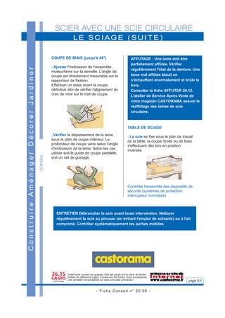 SCIER AVEC UNE SCIE CIRCULAIRE
- Fiche Conseil n° 20.06 -
page 6/6
CONSEIL
LE SCIAGE (SUITE)
ConstruireAménagerDécorerJardiner
COUPE DE BIAIS (jusqu'à 45°)
. Ajuster l'inclinaison de l'ensemble
moteur/lame sur la semelle. L'angle de
coupe est directement mesurable sur le
rapporteur de fixation.
Effectuer un essai avant la coupe
définitive afin de vérifier l'alignement du
cran de mire sur le trait de coupe.
. Vérifier le dépassement de la lame
sous le plan de coupe inférieur. La
profondeur de coupe varie selon l'angle
d'inclinaison de la lame. Selon les cas,
utiliser soit le guide de coupe parallèle,
soit un rail de guidage.
TABLE DE SCIAGE
. La scie se fixe sous le plan de travail
de la table, la coupe droite ou de biais
s'effectuant dès lors en position
inversée.
Contrôler l'ensemble des dispositifs de
sécurité (systèmes de protection
interrupteur normalisé).
Cette fiche conseil est gratuite. Elle fait partie d'une série de fiches
traitant de différents sujets. Conservez les fiches, vous constituerez
une véritable encyclopédie qui sera une aide précieuse !
AFFUTAGE : Une lame doit être
parfaitement affûtée. Vérifier
régulièrement l'état de la denture. Une
lame mal affûtée bleuit en
s'échauffant anormalement et brûle le
bois.
Consulter la fiche AFFUTER 20.12.
L'atelier de Service Après Vente de
votre magasin CASTORAMA assure le
réaffûtage des lames de scie
circulaire.
ENTRETIEN Débrancher la scie avant toute intervention. Nettoyer
régulièrement la scie au pinceau (en évitant l'emploi de solvants) ou à l'air
comprimé. Contrôler systématiquement les parties mobiles.
 