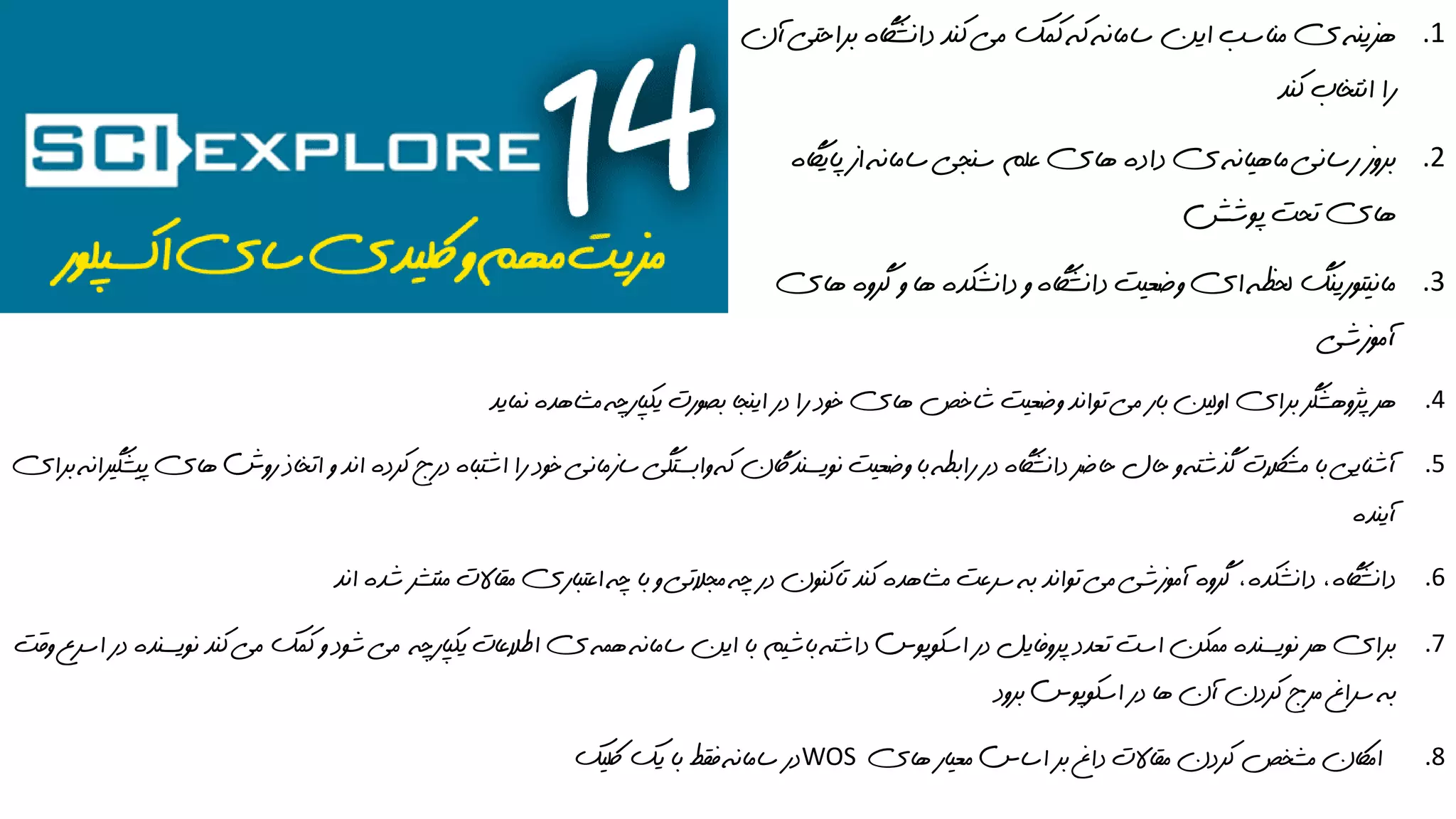 .1‫مي‬ ‫کمک‬ ‫که‬ ‫سامانه‬ ‫اين‬ ‫مناسب‬ ‫ي‬ ‫هزينه‬‫آن‬ ‫براحتي‬ ‫دانشاگه‬ ‫کند‬
‫کند‬ ‫انتخاب‬ ‫را‬
.2‫سنجي‬ ‫علم‬ ‫هاي‬ ‫داده‬ ‫ي‬ ‫ماهيانه‬ ‫رساني‬ ‫بروز‬‫پاياگه‬ ‫از‬ ‫سامانه‬
‫پوشش‬ ‫تحت‬ ‫هاي‬
.3‫دا‬ ‫و‬ ‫دانشاگه‬ ‫وضعيت‬ ‫اي‬ ‫لحظه‬ ‫مانيتورينگ‬‫هاي‬ ‫گروه‬ ‫و‬ ‫ها‬ ‫نشکده‬
‫آموزشي‬
.4‫نمايد‬ ‫مشاهده‬ ‫يکپارچه‬ ‫بصورت‬ ‫اينجا‬ ‫در‬ ‫را‬ ‫خود‬ ‫هاي‬ ‫شاخص‬ ‫وضعيت‬ ‫تواند‬ ‫مي‬ ‫بار‬ ‫اولين‬ ‫براي‬ ‫پژوهشگر‬ ‫هر‬
.5‫سازمان‬ ‫وابستگي‬ ‫که‬ ‫نويسنداگن‬ ‫وضعيت‬ ‫با‬ ‫رابطه‬ ‫در‬ ‫دانشاگه‬ ‫حاضر‬ ‫حال‬ ‫و‬ ‫گذشته‬ ‫مشالکت‬ ‫با‬ ‫آشنايي‬‫روش‬ ‫اتخاذ‬ ‫و‬ ‫اند‬ ‫کرده‬ ‫درج‬ ‫اشتباه‬ ‫را‬ ‫خود‬ ‫ي‬‫براي‬ ‫پيشگيرانه‬ ‫هاي‬
‫آينده‬
.6‫مقاال‬ ‫اعتباري‬ ‫چه‬ ‫با‬ ‫و‬ ‫مجالتي‬ ‫چه‬ ‫در‬ ‫تاکنون‬ ‫کند‬ ‫مشاهده‬ ‫سرعت‬ ‫به‬ ‫تواند‬ ‫مي‬ ‫آموزشي‬ ‫گروه‬ ،‫دانشکده‬ ،‫دانشاگه‬‫اند‬ ‫شده‬ ‫منتشر‬ ‫ت‬
.7‫ي‬ ‫اطالعات‬ ‫ي‬ ‫همه‬ ‫سامانه‬ ‫اين‬ ‫با‬ ‫باشيم‬ ‫داشته‬ ‫اسکوپوس‬ ‫در‬ ‫پروفايل‬ ‫تعدد‬ ‫است‬ ‫ممکن‬ ‫نويسنده‬ ‫هر‬ ‫براي‬‫کپارچه‬‫وق‬ ‫اسرع‬ ‫در‬ ‫نويسنده‬ ‫کند‬ ‫مي‬ ‫کمک‬ ‫و‬ ‫شود‬ ‫مي‬‫ت‬
‫برود‬ ‫اسکوپوس‬ ‫در‬ ‫ها‬ ‫آن‬ ‫کردن‬ ‫مرج‬ ‫سراغ‬ ‫به‬
.8‫هاي‬ ‫معيار‬ ‫اساس‬ ‫بر‬ ‫داغ‬ ‫مقاالت‬ ‫کردن‬ ‫مشخص‬ ‫اماکن‬WOS‫لکيک‬ ‫يک‬ ‫با‬ ‫فقط‬ ‫سامانه‬ ‫در‬
 