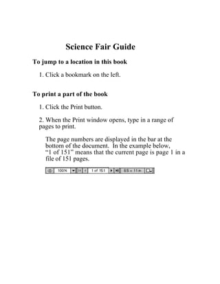 Menu    Print




                   Science Fair Guide
       To jump to a location in this book

         1. Click a bookmark on the left.


       To print a part of the book

         1. Click the Print button.

         2. When the Print window opens, type in a range of
         pages to print.

           The page numbers are displayed in the bar at the
           bottom of the document. In the example below,
           “1 of 151” means that the current page is page 1 in a
           file of 151 pages.
 
