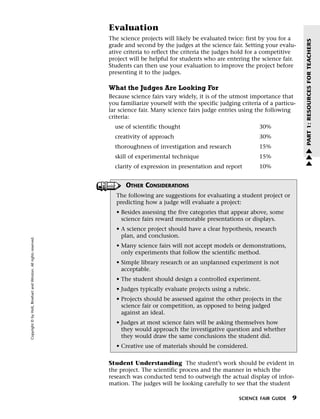 Menu                                                                 Print
                                                                             Evaluation
                                                                             The science projects will likely be evaluated twice: first by you for a




                                                                                                                                                         PART 1: RESOURCES FOR TEACHERS
                                                                             grade and second by the judges at the science fair. Setting your evalu-
                                                                             ative criteria to reflect the criteria the judges hold for a competitive
                                                                             project will be helpful for students who are entering the science fair.
                                                                             Students can then use your evaluation to improve the project before
                                                                             presenting it to the judges.

                                                                             What the Judges Are Looking For
                                                                             Because science fairs vary widely, it is of the utmost importance that
                                                                             you familiarize yourself with the specific judging criteria of a particu-
                                                                             lar science fair. Many science fairs judge entries using the following
                                                                             criteria:
                                                                               use of scientific thought                               30%
                                                                               creativity of approach                                  30%
                                                                               thoroughness of investigation and research              15%               w
                                                                                                                                                         w
                                                                               skill of experimental technique                         15%
                                                                                                                                                         w
                                                                               clarity of expression in presentation and report        10%


                                                                                   OTHER CONSIDERATIONS
                                                                                The following are suggestions for evaluating a student project or
                                                                                predicting how a judge will evaluate a project:
                                                                                • Besides assessing the five categories that appear above, some
                                                                                  science fairs reward memorable presentations or displays.
                                                                                • A science project should have a clear hypothesis, research
                                                                                  plan, and conclusion.
   Copyright © by Holt, Rinehart and Winston. All rights reserved.




                                                                                • Many science fairs will not accept models or demonstrations,
                                                                                  only experiments that follow the scientific method.
                                                                                • Simple library research or an unplanned experiment is not
                                                                                  acceptable.
                                                                                • The student should design a controlled experiment.
                                                                                • Judges typically evaluate projects using a rubric.
                                                                                • Projects should be assessed against the other projects in the
                                                                                  science fair or competition, as opposed to being judged
                                                                                  against an ideal.
                                                                                • Judges at most science fairs will be asking themselves how
                                                                                  they would approach the investigative question and whether
                                                                                  they would draw the same conclusions the student did.
                                                                                • Creative use of materials should be considered.

                                                                             Student Understanding The student’s work should be evident in
                                                                             the project. The scientific process and the manner in which the
                                                                             research was conducted tend to outweigh the actual display of infor-
                                                                             mation. The judges will be looking carefully to see that the student

                                                                                                                               SCIENCE FAIR GUIDE   9
 