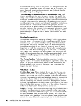 Menu       Print
                     has an understanding of his or her project and is responsible for the
                     final product. In a group project, the judges will be looking for evi-
                     dence that each group member completed specified tasks that fur-
                     thered the progress of the group.
                     Tailoring Evaluation to Criteria of a Particular Fair Each
                     science fair differs in the types of science projects that qualify for
                     entry. Some strictly require that students perform experiments that
                     follow the scientific method rather than perform demonstrations of
                     scientific principles. Other science fairs accept inventions, scientific
                     models, engineering projects, and informative exhibits. For instance,
                     Invent America, a nonprofit K–8 educational program, holds a
                     national contest in which students can enter inventions that solve
                     everyday problems. The resources in this guide are tailored for experi-
                     mental science projects. If you choose to broaden the scope of the
                     projects that you accept, be sure to inform your students and their
                     parents.

                     Display Regulations
                     Although the display may not be an important part of your evalua-
                     tion, the judges will evaluate it. Rules regarding acceptable display
                     materials vary. Most science fairs have a long list of items that are
                     unacceptable for display. Restricted items can include everything
                     from living organisms to any chemical, including water. It is also
                     important to verify the parameters for displays. For example, some
                     science fairs limit the size of displays to 76 cm deep, 122 cm wide,
                     and 274 cm high, including the height of the table supporting the
                     display. Be sure students have the list of unacceptable display items
                     and the required display parameters at the time the projects are
                     assigned.
                     The Poster Session Preliminary judging sometimes includes a




                                                                                                Copyright © by Holt, Rinehart and Winston. All rights reserved.
                     “poster session” in which no electrical power is provided for the dis-
                     plays. The purpose of this session is to maintain the focus on the
                     creative and scientific aspects of the project and to decrease the
                     impact of a fancy display.

                     What to Look For
                     Positive Learning Many students do not feel like they can win
                     and therefore become discouraged about participating. Emphasize
                     healthy competition and a positive learning experience over simply
                     winning. Participating in a science fair allows a student the opportu-
                     nity to take charge of his or her own learning experience and to
                     explore something that interests him or her. To emphasize positive
                     learning, your evaluation can focus on the student’s use of the scien-
                     tific method and the amount of effort he or she put into the project
                     rather than the student’s ability to win a science fair.
                     Rubrics You may find that some students excel at developing a sci-
                     entifically sound experiment yet are not as talented at expressing
                     what they have learned. Others have good oral and written skills but
                     do not have a firm grasp of the scientific method. Since both the
                     development process and the clear expression of ideas are important
                     aspects of a competitive science project, it may be best to focus on

  10   HOLT SCIENCE AND TECHNOLOGY
 