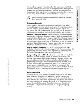 Menu                                                                 Print
                                                                             these skills in separate evaluations. For this reason, you will find
                                                                             included in this guide one rubric that emphasizes the development




                                                                                                                                                        PART 1: RESOURCES FOR TEACHERS
                                                                             process and another that emphasizes the final report and display.
                                                                             You can use these together, or you may choose to develop your own
                                                                             rubric using the Create Your Own Rubric found on page 14.

                                                                                    Additional checklists and rubrics can be found on the One-
                                                                                    Stop Planner CD-ROM.

                                                                             Progress Reports
                                                                             Many students find it difficult to keep track of all of the tasks
                                                                             required in a project that lasts several weeks. To help you monitor
                                                                             student progress, you will find a Teacher’s Progress Report on
                                                                             pp. 15–16. You may choose to use this as a checklist to determine
                                                                             whether or not a student performed each assigned task on time.
                                                                             Student’s Progress Report Maintaining the Student’s Progress
                                                                             Report (pp. 35–36) may help your students better understand their          w
                                                                             responsibilities. The Student’s Progress Report lists the tasks required   w
                                                                             in each phase of the science project, giving students a better under-      w
                                                                             standing of what the judges may be looking for as well as what you
                                                                             expect of them. The Student’s Progress Report also can serve as a
                                                                             handy checklist to remind students what to do next.
                                                                             Parent’s Progress Report A Parent’s Progress Report is also
                                                                             included in Resources for Parents on pp. 65–66. Parents may find the
                                                                             progress reports useful if their child requires help with long-term
                                                                             organization and keeping track of responsibilities.
                                                                             Progress Reports and Evaluation You may wish to include the
                                                                             results of all three progress reports in the final evaluation. This
                                                                             approach will reward students who carefully planned their science
   Copyright © by Holt, Rinehart and Winston. All rights reserved.




                                                                             project and spent time developing each phase. Including the
                                                                             progress reports in your evaluation will discourage students from
                                                                             waiting until the weekend before the science fair to prepare the
                                                                             entire science project. However you choose to incorporate the
                                                                             progress reports into your evaluation, be sure to make both students
                                                                             and parents aware of the intended use of the progress reports.

                                                                             Group Projects
                                                                             You may choose to let your students work in groups. If this is the
                                                                             case, assign the groups before beginning Phase 1. For progress
                                                                             reports, you may still want to evaluate students on an individual
                                                                             basis. Making this clear at the beginning of the project may encour-
                                                                             age participation from students who tend to let the others do the
                                                                             work. Consult Holt Science & Technology Assessment Checklists &
                                                                             Rubrics for a sample teacher evaluation of a cooperative group
                                                                             activity.




                                                                                                                              SCIENCE FAIR GUIDE   11
 