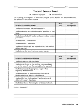 Menu                                                                 Print
                                                                     Name ____________________________________________________ Date __________________ Class _______________


                                                                                                    Teacher’s Progress Report
                                                                                              ❑ individual project            ❑ team member
                                                                     For each step of each phase of the science project, record the task due date and the date
                                                                     the student accomplished the task.

                                                                                                                                            Date              Date
                                                                       Phase 1—Generating an Idea                                           due           accomplished
                                                                       Student brainstormed five possible subjects.
                                                                       Student came up with two investigative questions for each
                                                                       topic.
                                                                       Student consulted with teacher and parents about project
                                                                       possibilities.
                                                                       Student chose a suitable topic.
                                                                       Student formed a hypothesis.
                                                                       Student discussed topic and hypothesis with teacher and
                                                                       gained approval.
                                                                       Student recorded ideas in science project journal.


                                                                                                                                            Date              Date
                                                                       Phase 2—Research and Planning                                        due           accomplished
                                                                       Student researched the hypothesis.
   Copyright © by Holt, Rinehart and Winston. All rights reserved.




                                                                       Student reconfirmed or changed the hypothesis based
                                                                       on further research and then gained teacher approval.
                                                                       Student contacted all appropriate people before
                                                                       beginning data collection.
                                                                       Student recorded all details of research so far in a
                                                                       bibliography in the science project journal.
                                                                       Student filled out the Procedural Plan for Action and
                                                                       obtained necessary signatures.
                                                                       Student developed the initial plan for display materials.

                                                                     Teacher comments:




                                                                                                                                                 SCIENCE FAIR GUIDE     15
 