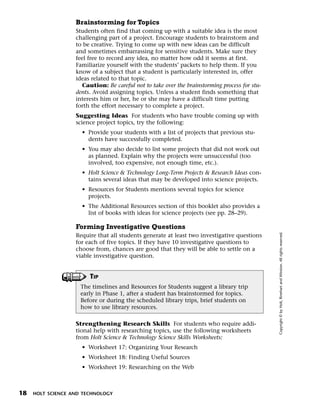 Menu        Print
                    Brainstorming for Topics
                    Students often find that coming up with a suitable idea is the most
                    challenging part of a project. Encourage students to brainstorm and
                    to be creative. Trying to come up with new ideas can be difficult
                    and sometimes embarrassing for sensitive students. Make sure they
                    feel free to record any idea, no matter how odd it seems at first.
                    Familiarize yourself with the students’ packets to help them. If you
                    know of a subject that a student is particularly interested in, offer
                    ideas related to that topic.
                       Caution: Be careful not to take over the brainstorming process for stu-
                    dents. Avoid assigning topics. Unless a student finds something that
                    interests him or her, he or she may have a difficult time putting
                    forth the effort necessary to complete a project.
                    Suggesting Ideas For students who have trouble coming up with
                    science project topics, try the following:
                      • Provide your students with a list of projects that previous stu-
                        dents have successfully completed.
                      • You may also decide to list some projects that did not work out
                        as planned. Explain why the projects were unsuccessful (too
                        involved, too expensive, not enough time, etc.).
                      • Holt Science & Technology Long-Term Projects & Research Ideas con-
                        tains several ideas that may be developed into science projects.
                      • Resources for Students mentions several topics for science
                        projects.
                      • The Additional Resources section of this booklet also provides a
                        list of books with ideas for science projects (see pp. 28–29).

                    Forming Investigative Questions




                                                                                                 Copyright © by Holt, Rinehart and Winston. All rights reserved.
                    Require that all students generate at least two investigative questions
                    for each of five topics. If they have 10 investigative questions to
                    choose from, chances are good that they will be able to settle on a
                    viable investigative question.


                         TIP
                      The timelines and Resources for Students suggest a library trip
                      early in Phase 1, after a student has brainstormed for topics.
                      Before or during the scheduled library trips, brief students on
                      how to use library resources.

                    Strengthening Research Skills For students who require addi-
                    tional help with researching topics, use the following worksheets
                    from Holt Science & Technology Science Skills Worksheets:
                      • Worksheet 17: Organizing Your Research
                      • Worksheet 18: Finding Useful Sources
                      • Worksheet 19: Researching on the Web



 18   HOLT SCIENCE AND TECHNOLOGY
 