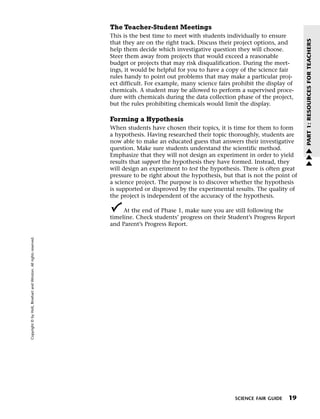 Menu                                                                 Print
                                                                             The Teacher-Student Meetings
                                                                             This is the best time to meet with students individually to ensure




                                                                                                                                                       PART 1: RESOURCES FOR TEACHERS
                                                                             that they are on the right track. Discuss their project options, and
                                                                             help them decide which investigative question they will choose.
                                                                             Steer them away from projects that would exceed a reasonable
                                                                             budget or projects that may risk disqualification. During the meet-
                                                                             ings, it would be helpful for you to have a copy of the science fair
                                                                             rules handy to point out problems that may make a particular proj-
                                                                             ect difficult. For example, many science fairs prohibit the display of
                                                                             chemicals. A student may be allowed to perform a supervised proce-
                                                                             dure with chemicals during the data collection phase of the project,
                                                                             but the rules prohibiting chemicals would limit the display.

                                                                             Forming a Hypothesis
                                                                             When students have chosen their topics, it is time for them to form
                                                                             a hypothesis. Having researched their topic thoroughly, students are
                                                                             now able to make an educated guess that answers their investigative
                                                                             question. Make sure students understand the scientific method.            w
                                                                             Emphasize that they will not design an experiment in order to yield       w
                                                                             results that support the hypothesis they have formed. Instead, they       w
                                                                             will design an experiment to test the hypothesis. There is often great
                                                                             pressure to be right about the hypothesis, but that is not the point of
                                                                             a science project. The purpose is to discover whether the hypothesis
                                                                             is supported or disproved by the experimental results. The quality of
                                                                             the project is independent of the accuracy of the hypothesis.

                                                                                  At the end of Phase 1, make sure you are still following the
                                                                             timeline. Check students’ progress on their Student’s Progress Report
                                                                             and Parent’s Progress Report.
   Copyright © by Holt, Rinehart and Winston. All rights reserved.




                                                                                                                            SCIENCE FAIR GUIDE   19
 