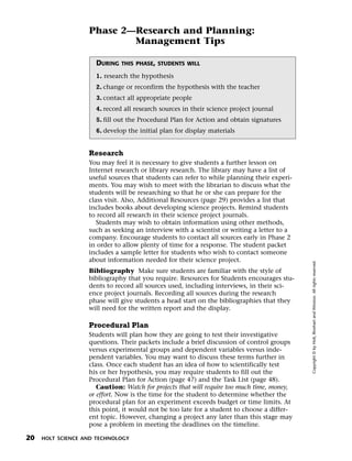 Menu       Print
                     Phase 2—Research and Planning:
                             Management Tips

                       DURING   THIS PHASE, STUDENTS WILL

                       1. research the hypothesis
                       2. change or reconfirm the hypothesis with the teacher
                       3. contact all appropriate people
                       4. record all research sources in their science project journal
                       5. fill out the Procedural Plan for Action and obtain signatures
                       6. develop the initial plan for display materials


                     Research
                     You may feel it is necessary to give students a further lesson on
                     Internet research or library research. The library may have a list of
                     useful sources that students can refer to while planning their experi-
                     ments. You may wish to meet with the librarian to discuss what the
                     students will be researching so that he or she can prepare for the
                     class visit. Also, Additional Resources (page 29) provides a list that
                     includes books about developing science projects. Remind students
                     to record all research in their science project journals.
                        Students may wish to obtain information using other methods,
                     such as seeking an interview with a scientist or writing a letter to a
                     company. Encourage students to contact all sources early in Phase 2
                     in order to allow plenty of time for a response. The student packet
                     includes a sample letter for students who wish to contact someone
                     about information needed for their science project.




                                                                                              Copyright © by Holt, Rinehart and Winston. All rights reserved.
                     Bibliography Make sure students are familiar with the style of
                     bibliography that you require. Resources for Students encourages stu-
                     dents to record all sources used, including interviews, in their sci-
                     ence project journals. Recording all sources during the research
                     phase will give students a head start on the bibliographies that they
                     will need for the written report and the display.

                     Procedural Plan
                     Students will plan how they are going to test their investigative
                     questions. Their packets include a brief discussion of control groups
                     versus experimental groups and dependent variables versus inde-
                     pendent variables. You may want to discuss these terms further in
                     class. Once each student has an idea of how to scientifically test
                     his or her hypothesis, you may require students to fill out the
                     Procedural Plan for Action (page 47) and the Task List (page 48).
                        Caution: Watch for projects that will require too much time, money,
                     or effort. Now is the time for the student to determine whether the
                     procedural plan for an experiment exceeds budget or time limits. At
                     this point, it would not be too late for a student to choose a differ-
                     ent topic. However, changing a project any later than this stage may
                     pose a problem in meeting the deadlines on the timeline.

  20   HOLT SCIENCE AND TECHNOLOGY
 