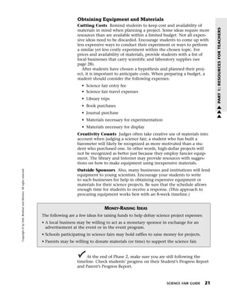 Menu                                                                 Print
                                                                                         Obtaining Equipment and Materials
                                                                                         Cutting Costs Remind students to keep cost and availability of




                                                                                                                                                                      PART 1: RESOURCES FOR TEACHERS
                                                                                         materials in mind when planning a project. Some ideas require more
                                                                                         resources than are available within a limited budget. Not all expen-
                                                                                         sive ideas need to be discarded. Encourage students to come up with
                                                                                         less expensive ways to conduct their experiment or ways to perform
                                                                                         a similar yet less costly experiment within the chosen topic. For
                                                                                         prices and availability of materials, provide students with a list of
                                                                                         local businesses that carry scientific and laboratory supplies (see
                                                                                         page 28).
                                                                                            After students have chosen a hypothesis and planned their proj-
                                                                                         ect, it is important to anticipate costs. When preparing a budget, a
                                                                                         student should consider the following expenses:
                                                                                           • Science fair entry fee
                                                                                           • Science fair travel expenses
                                                                                           • Library trips
                                                                                           • Book purchases                                                           w
                                                                                                                                                                      w
                                                                                           • Journal purchase                                                         w
                                                                                           • Materials necessary for experimentation
                                                                                           • Materials necessary for display
                                                                                         Creativity Counts Judges often take creative use of materials into
                                                                                         account when judging a science fair; a student who has built a
                                                                                         barometer will likely be recognized as more motivated than a stu-
                                                                                         dent who purchased one. In other words, high-dollar projects will
                                                                                         not be recognized as better just because they employ fancier equip-
                                                                                         ment. The library and Internet may provide resources with sugges-
                                                                                         tions on how to make equipment using inexpensive materials.
   Copyright © by Holt, Rinehart and Winston. All rights reserved.




                                                                                         Outside Sponsors Also, many businesses and institutions will lend
                                                                                         equipment to young scientists. Encourage your students to write
                                                                                         to such businesses for help in obtaining expensive equipment or
                                                                                         materials for their science projects. Be sure that the schedule allows
                                                                                         enough time for students to receive a response. (This approach to
                                                                                         procuring equipment works best with an 8-week timeline.)


                                                                                                        MONEY-RAISING IDEAS
                                                                      The following are a few ideas for raising funds to help defray science project expenses:
                                                                      • A local business may be willing to act as a monetary sponsor in exchange for an
                                                                        advertisement at the event or in the event program.
                                                                      • Schools participating in science fairs may hold raffles to raise money for projects.
                                                                      • Parents may be willing to donate materials (or time) to support the science fair.


                                                                                              At the end of Phase 2, make sure you are still following the
                                                                                         timeline. Check students’ progress on their Student’s Progress Report
                                                                                         and Parent’s Progress Report.



                                                                                                                                          SCIENCE FAIR GUIDE     21
 