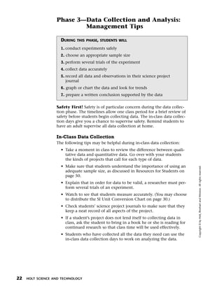 Menu       Print
                     Phase 3—Data Collection and Analysis:
                             Management Tips

                       DURING   THIS PHASE, STUDENTS WILL

                       1. conduct experiments safely
                       2. choose an appropriate sample size
                       3. perform several trials of the experiment
                       4. collect data accurately
                       5. record all data and observations in their science project
                          journal
                       6. graph or chart the data and look for trends
                       7. prepare a written conclusion supported by the data


                     Safety First! Safety is of particular concern during the data collec-
                     tion phase. The timelines allow one class period for a brief review of
                     safety before students begin collecting data. The in-class data collec-
                     tion days give you a chance to supervise safety. Remind students to
                     have an adult supervise all data collection at home.

                     In-Class Data Collection
                     The following tips may be helpful during in-class data collection:
                       • Take a moment in class to review the difference between quali-
                         tative data and quantitative data. Go over with your students
                         the kinds of projects that call for each type of data.
                       • Make sure that students understand the importance of using an




                                                                                               Copyright © by Holt, Rinehart and Winston. All rights reserved.
                         adequate sample size, as discussed in Resources for Students on
                         page 50.
                       • Explain that in order for data to be valid, a researcher must per-
                         form several trials of an experiment.
                       • Watch to see that students measure accurately. (You may choose
                         to distribute the SI Unit Conversion Chart on page 30.)
                       • Check students’ science project journals to make sure that they
                         keep a neat record of all aspects of the project.
                       • If a student’s project does not lend itself to collecting data in
                         class, ask the student to bring in a book he or she is reading for
                         continued research so that class time will be used effectively.
                       • Students who have collected all the data they need can use the
                         in-class data collection days to work on analyzing the data.




  22   HOLT SCIENCE AND TECHNOLOGY
 