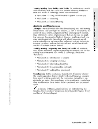Menu                                                                 Print
                                                                             Strengthening Data Collection Skills For students who require
                                                                             additional help with data collection, use the following worksheets
                                                                             from Holt Science & Technology Science Skills Worksheets:




                                                                                                                                                        PART 1: RESOURCES FOR TEACHERS
                                                                               • Worksheet 14: Using the International System of Units (SI)
                                                                               • Worksheet 15: Measuring
                                                                               • Worksheet 23: Science Drawing

                                                                             Analysis and Conclusions
                                                                             Analysis When students have finished collecting data and making
                                                                             observations, they can begin the analysis. As part of the analysis, stu-
                                                                             dents will make charts and graphs in their science project journals.
                                                                             Page 54 includes a sheet of graph paper that can be used for graph-
                                                                             ing purposes. Resources for Students discusses graphing, which you
                                                                             may want to review in class, along with a brief lesson on useful
                                                                             mathematical terms, such as median and mean. Instruct students to
                                                                             examine the charts and graphs for trends and record these trends
                                                                             and all calculations in their journal.                                     w
                                                                                                                                                        w
                                                                             Strengthening Graphing and Analysis Skills For students                    w
                                                                             who require additional help with graphing and analysis, use the fol-
                                                                             lowing worksheets from Holt Science & Technology Science Skills
                                                                             Worksheets:
                                                                               • Worksheet 25: Introduction to Graphs
                                                                               • Worksheet 26: Grasping Graphing
                                                                               • Worksheet 27: Interpreting Your Data
                                                                               • Worksheet 28: Recognizing Bias in Graphs
                                                                               • Worksheet 29: Making Data Meaningful
   Copyright © by Holt, Rinehart and Winston. All rights reserved.




                                                                             Conclusions In the conclusion, students will determine whether
                                                                             the results support or disprove the hypothesis. Discourage students
                                                                             from simply writing opinions in the conclusion. Instead have stu-
                                                                             dents discuss factors that contributed to the results and explain how
                                                                             they would control these factors if the experiment were performed
                                                                             again.

                                                                                  At the end of Phase 3, make sure you are still following the
                                                                             timeline. Check students’ progress on their Student’s Progress Report
                                                                             and Parent’s Progress Report.




                                                                                                                             SCIENCE FAIR GUIDE   23
 