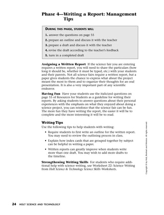 Menu       Print
                     Phase 4—Writing a Report: Management
                             Tips

                        DURING   THIS PHASE, STUDENTS WILL

                        1. answer the questions on page 55
                        2. prepare an outline and discuss it with the teacher
                        3. prepare a draft and discuss it with the teacher
                        4. revise the draft according to the teacher’s feedback
                        5. turn in a completed draft


                     Assigning a Written Report If the science fair you are entering
                     requires a written report, you will need to share the particulars (how
                     long it should be, whether it must be typed, etc.) with your students
                     and their parents. Not all science fairs require a written report, but a
                     paper gives students the chance to express what about the project
                     meant the most to them and to organize their thoughts for an oral
                     presentation. It is also a very important part of any scientific
                     endeavor.
                     Having Fun Have your students use the italicized questions on
                     page 55 of Resources for Students as a guideline for writing their
                     reports. By asking students to answer questions about their personal
                     experiences with the emphasis on what they enjoyed about doing a
                     science project, you can reinforce that the science fair can be fun.
                     The more fun they have writing the report, the easier it will be to
                     complete and the more interesting it will be to read.

                     Writing Tips




                                                                                                Copyright © by Holt, Rinehart and Winston. All rights reserved.
                     Use the following tips to help students with writing:
                       • Require students to first write an outline for the written report.
                         You may need to review the outlining process in class.
                       • Explain how index cards that are grouped together by subject
                         can be helpful in writing a paper.
                       • Written reports can greatly improve when students write
                         more than one draft. You may wish to add more drafts to
                         the timeline.

                     Strengthening Writing Skills For students who require addi-
                     tional help with science writing, use Worksheet 22: Science Writing
                     from Holt Science & Technology Science Skills Worksheets.




  24   HOLT SCIENCE AND TECHNOLOGY
 