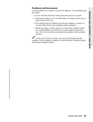 Menu                                                                 Print
                                                                             Feedback and Assessment
                                                                             Giving feedback to a student need not be difficult. The following tips




                                                                                                                                                      PART 1: RESOURCES FOR TEACHERS
                                                                             may help:
                                                                               • Try to mention both the strong and weak points of a draft.
                                                                               • Encourage students to do several drafts, if needed, and to ask an
                                                                                 adult to read each one.
                                                                               • Peer editing may be helpful and will give students a chance to
                                                                                 see how their friends are handling similar problems.
                                                                               • When assessing a written report, be aware that students’ differ-
                                                                                 ent writing abilities can affect the overall quality of presenta-
                                                                                 tion. Try not to let that overshadow the quality of the scientific
                                                                                 content.

                                                                                  At the end of Phase 4, make sure you are still following the
                                                                             timeline. Check students’ progress on their Student’s Progress Report
                                                                             and Parent’s Progress Report.                                            w
                                                                                                                                                      w
                                                                                                                                                      w
   Copyright © by Holt, Rinehart and Winston. All rights reserved.




                                                                                                                            SCIENCE FAIR GUIDE   25
 