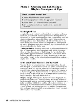 Menu       Print
                     Phase 5—Creating and Exhibiting a
                             Display: Management Tips

                       DURING   THIS PHASE, STUDENTS WILL

                       1. sketch possible designs for the display
                       2. create a display board within the appropriate parameters
                       3. display results in a clear and interesting manner
                       4. give an oral presentation as practice for the science fair
                          interview


                     The Display Board
                     A typical display is a trifold board made from corrugated cardboard,
                     foam core, or corkboard. Impress upon students the importance of
                     measuring the display board more than once to ensure that it fits the
                     size constraints of the science fair. Many science fairs require that
                     the display be no more than 274 cm tall, 122 cm wide, and 76 cm
                     deep. Having an oversized display can disqualify the entire project,
                     no matter the quality of the work. Be aware that certain materials are
                     often prohibited in the display area.
                     A Sample Display You may want to set up a successful sample dis-
                     play in your classroom. Students can study the sample display up
                     close, noticing the neatness of the lettering, the layout of the dis-
                     play, and the type of information contained in each section. Show
                     students how a display board can have a large middle section and
                     two smaller “wings” on the left and right that can fold up, making a
                     display more portable.




                                                                                              Copyright © by Holt, Rinehart and Winston. All rights reserved.
                     Is the Data Clearly Presented and Relevant?
                     You may decide to have conferences with students about the data
                     that they plan to present. Check charts and graphs for accuracy and
                     readability. Make sure that the information shown in the figures is
                     relevant to the purpose, hypothesis, and conclusion. The purpose of
                     a display is to present the information in the clearest manner possi-
                     ble so that the judges will be able to recognize quickly that the stu-
                     dent performed a successful science project.
                     Display Design Although the display introduces the project, the
                     design should not distract from the content. Encourage students to
                     be creative with borders, font, and layout but not to the point that a
                     judge would find it difficult to read the information contained in
                     the display. Illustrations should be informative, not just decorative.
                     A sleek, mature, and professional style can impress the judges, but
                     they prefer presentations which are unique and are clearly a product
                     of the student who created it.




  26   HOLT SCIENCE AND TECHNOLOGY
 
