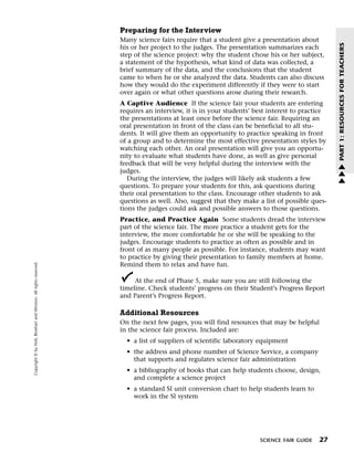 Menu                                                                 Print
                                                                             Preparing for the Interview
                                                                             Many science fairs require that a student give a presentation about




                                                                                                                                                        PART 1: RESOURCES FOR TEACHERS
                                                                             his or her project to the judges. The presentation summarizes each
                                                                             step of the science project: why the student chose his or her subject,
                                                                             a statement of the hypothesis, what kind of data was collected, a
                                                                             brief summary of the data, and the conclusions that the student
                                                                             came to when he or she analyzed the data. Students can also discuss
                                                                             how they would do the experiment differently if they were to start
                                                                             over again or what other questions arose during their research.
                                                                             A Captive Audience If the science fair your students are entering
                                                                             requires an interview, it is in your students’ best interest to practice
                                                                             the presentations at least once before the science fair. Requiring an
                                                                             oral presentation in front of the class can be beneficial to all stu-
                                                                             dents. It will give them an opportunity to practice speaking in front
                                                                             of a group and to determine the most effective presentation styles by
                                                                             watching each other. An oral presentation will give you an opportu-
                                                                             nity to evaluate what students have done, as well as give personal
                                                                             feedback that will be very helpful during the interview with the           w
                                                                             judges.                                                                    w
                                                                                During the interview, the judges will likely ask students a few         w
                                                                             questions. To prepare your students for this, ask questions during
                                                                             their oral presentation to the class. Encourage other students to ask
                                                                             questions as well. Also, suggest that they make a list of possible ques-
                                                                             tions the judges could ask and possible answers to those questions.
                                                                             Practice, and Practice Again Some students dread the interview
                                                                             part of the science fair. The more practice a student gets for the
                                                                             interview, the more comfortable he or she will be speaking to the
                                                                             judges. Encourage students to practice as often as possible and in
                                                                             front of as many people as possible. For instance, students may want
                                                                             to practice by giving their presentation to family members at home.
   Copyright © by Holt, Rinehart and Winston. All rights reserved.




                                                                             Remind them to relax and have fun.

                                                                                  At the end of Phase 5, make sure you are still following the
                                                                             timeline. Check students’ progress on their Student’s Progress Report
                                                                             and Parent’s Progress Report.

                                                                             Additional Resources
                                                                             On the next few pages, you will find resources that may be helpful
                                                                             in the science fair process. Included are:
                                                                               • a list of suppliers of scientific laboratory equipment
                                                                               • the address and phone number of Science Service, a company
                                                                                 that supports and regulates science fair administration
                                                                               • a bibliography of books that can help students choose, design,
                                                                                 and complete a science project
                                                                               • a standard SI unit conversion chart to help students learn to
                                                                                 work in the SI system




                                                                                                                             SCIENCE FAIR GUIDE   27
 