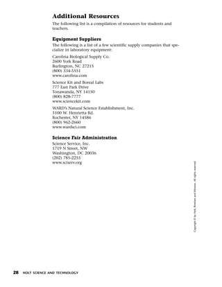 Menu        Print
                    Additional Resources
                    The following list is a compilation of resources for students and
                    teachers.

                    Equipment Suppliers
                    The following is a list of a few scientific supply companies that spe-
                    cialize in laboratory equipment:
                    Carolina Biological Supply Co.
                    2600 York Road
                    Burlington, NC 27215
                    (800) 334-5551
                    www.carolina.com
                    Science Kit and Boreal Labs
                    777 East Park Drive
                    Tonawanda, NY 14150
                    (800) 828-7777
                    www.sciencekit.com
                    WARD’s Natural Science Establishment, Inc.
                    5100 W. Henrietta Rd.
                    Rochester, NY 14586
                    (800) 962-2660
                    www.wardsci.com

                    Science Fair Administration
                    Science Service, Inc.
                    1719 N Street, NW
                    Washington, DC 20036
                    (202) 785-2255




                                                                                             Copyright © by Holt, Rinehart and Winston. All rights reserved.
                    www.sciserv.org




 28   HOLT SCIENCE AND TECHNOLOGY
 
