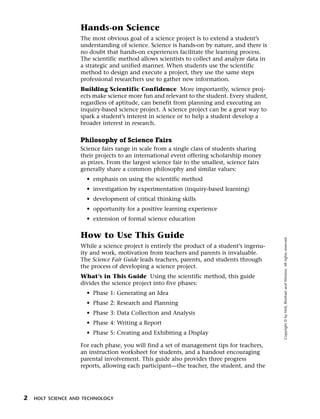 Menu         Print
                      Hands-on Science
                      The most obvious goal of a science project is to extend a student’s
                      understanding of science. Science is hands-on by nature, and there is
                      no doubt that hands-on experiences facilitate the learning process.
                      The scientific method allows scientists to collect and analyze data in
                      a strategic and unified manner. When students use the scientific
                      method to design and execute a project, they use the same steps
                      professional researchers use to gather new information.
                      Building Scientific Confidence More importantly, science proj-
                      ects make science more fun and relevant to the student. Every student,
                      regardless of aptitude, can benefit from planning and executing an
                      inquiry-based science project. A science project can be a great way to
                      spark a student’s interest in science or to help a student develop a
                      broader interest in research.


                      Philosophy of Science Fairs
                      Science fairs range in scale from a single class of students sharing
                      their projects to an international event offering scholarship money
                      as prizes. From the largest science fair to the smallest, science fairs
                      generally share a common philosophy and similar values:
                        • emphasis on using the scientific method
                        • investigation by experimentation (inquiry-based learning)
                        • development of critical thinking skills
                        • opportunity for a positive learning experience
                        • extension of formal science education

                      How to Use This Guide




                                                                                                Copyright © by Holt, Rinehart and Winston. All rights reserved.
                      While a science project is entirely the product of a student’s ingenu-
                      ity and work, motivation from teachers and parents is invaluable.
                      The Science Fair Guide leads teachers, parents, and students through
                      the process of developing a science project.
                      What’s in This Guide Using the scientific method, this guide
                      divides the science project into five phases:
                        • Phase 1: Generating an Idea
                        • Phase 2: Research and Planning
                        • Phase 3: Data Collection and Analysis
                        • Phase 4: Writing a Report
                        • Phase 5: Creating and Exhibiting a Display

                      For each phase, you will find a set of management tips for teachers,
                      an instruction worksheet for students, and a handout encouraging
                      parental involvement. This guide also provides three progress
                      reports, allowing each participant—the teacher, the student, and the




  2    HOLT SCIENCE AND TECHNOLOGY
 
