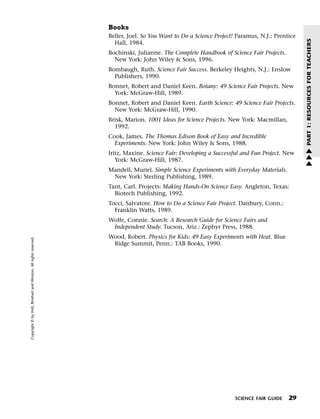 Menu                                                                 Print
                                                                             Books
                                                                             Beller, Joel. So You Want to Do a Science Project! Paramus, N.J.: Prentice




                                                                                                                                                          PART 1: RESOURCES FOR TEACHERS
                                                                               Hall, 1984.
                                                                             Bochinski, Julianne. The Complete Handbook of Science Fair Projects.
                                                                               New York: John Wiley & Sons, 1996.
                                                                             Bombaugh, Ruth. Science Fair Success. Berkeley Heights, N.J.: Enslow
                                                                               Publishers, 1990.
                                                                             Bonnet, Robert and Daniel Keen. Botany: 49 Science Fair Projects. New
                                                                               York: McGraw-Hill, 1989.
                                                                             Bonnet, Robert and Daniel Keen. Earth Science: 49 Science Fair Projects.
                                                                               New York: McGraw-Hill, 1990.
                                                                             Brisk, Marion. 1001 Ideas for Science Projects. New York: Macmillan,
                                                                               1992.
                                                                             Cook, James. The Thomas Edison Book of Easy and Incredible
                                                                               Experiments. New York: John Wiley & Sons, 1988.
                                                                                                                                                          w
                                                                             Iritz, Maxine. Science Fair: Developing a Successful and Fun Project. New    w
                                                                                York: McGraw-Hill, 1987.                                                  w
                                                                             Mandell, Muriel. Simple Science Experiments with Everyday Materials.
                                                                              New York: Sterling Publishing, 1989.
                                                                             Tant, Carl. Projects: Making Hands-On Science Easy. Angleton, Texas:
                                                                               Biotech Publishing, 1992.
                                                                             Tocci, Salvatore. How to Do a Science Fair Project. Danbury, Conn.:
                                                                               Franklin Watts, 1989.
                                                                             Wolfe, Connie. Search: A Research Guide for Science Fairs and
                                                                              Independent Study. Tucson, Ariz.: Zephyr Press, 1988.
                                                                             Wood, Robert. Physics for Kids: 49 Easy Experiments with Heat. Blue
   Copyright © by Holt, Rinehart and Winston. All rights reserved.




                                                                              Ridge Summit, Penn.: TAB Books, 1990.




                                                                                                                               SCIENCE FAIR GUIDE   29
 